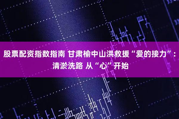 股票配资指数指南 甘肃榆中山洪救援“爱的接力”: 清淤洗路 从“心”开始