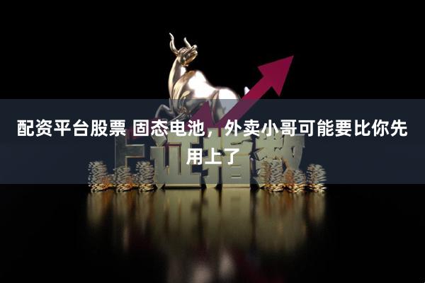 配资平台股票 固态电池，外卖小哥可能要比你先用上了