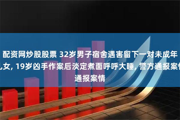 配资网炒股股票 32岁男子宿舍遇害留下一对未成年儿女, 19岁凶手作案后淡定煮面呼呼大睡, 警方通报案情