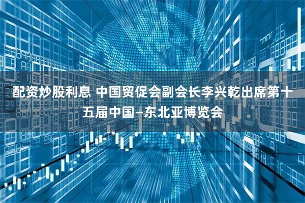 配资炒股利息 中国贸促会副会长李兴乾出席第十五届中国—东北亚博览会