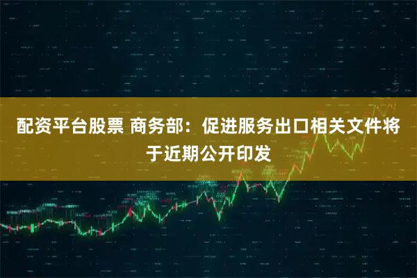 配资平台股票 商务部：促进服务出口相关文件将于近期公开印发