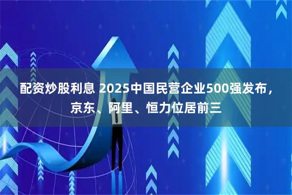 配资炒股利息 2025中国民营企业500强发布，京东、阿里、恒力位居前三