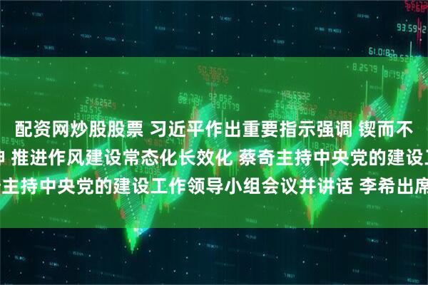 配资网炒股股票 习近平作出重要指示强调 锲而不舍落实中央八项规定精神 推进作风建设常态化长效化 蔡奇主持中央党的建设工作领导小组会议并讲话 李希出席并讲话