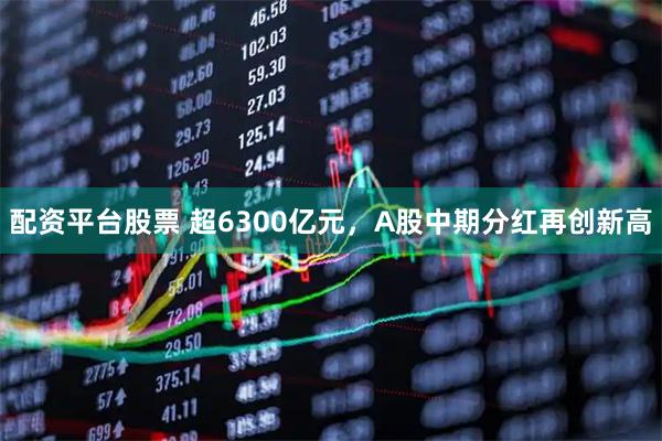 配资平台股票 超6300亿元,A股中期分红再创新高