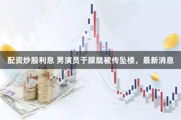 配资炒股利息 男演员于朦胧被传坠楼,最新消息