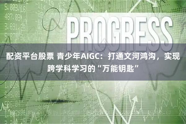 配资平台股票 青少年AIGC：打通文河鸿沟，实现跨学科学习的“万能钥匙”