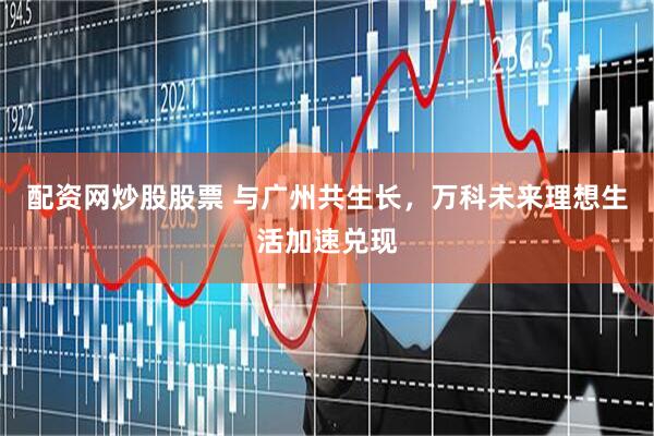配资网炒股股票 与广州共生长，万科未来理想生活加速兑现