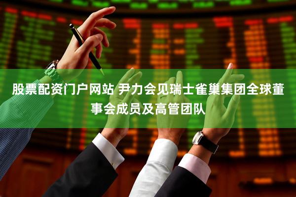 股票配资门户网站 尹力会见瑞士雀巢集团全球董事会成员及高管团队