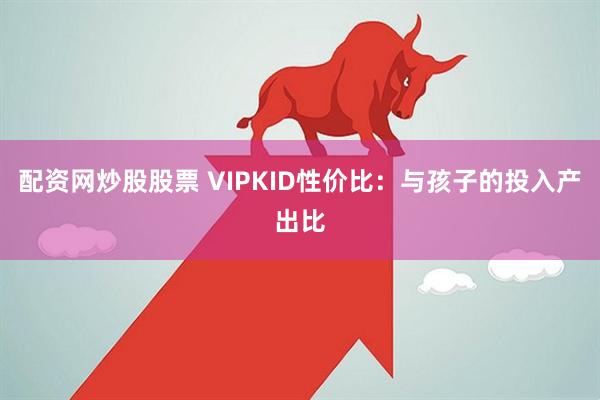 配资网炒股股票 VIPKID性价比：与孩子的投入产出比