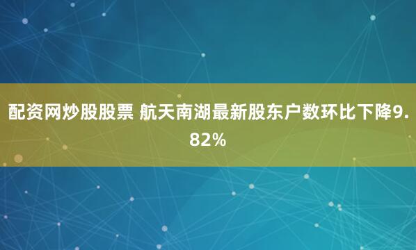 配资网炒股股票 航天南湖最新股东户数环比下降9.82%