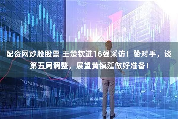 配资网炒股股票 王楚钦进16强采访！赞对手，谈第五局调整，展望黄镇廷做好准备！