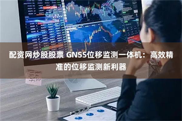 配资网炒股股票 GNSS位移监测一体机:高效精准的位移监测新利器