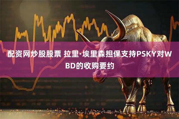 配资网炒股股票 拉里·埃里森担保支持PSKY对WBD的收购要约