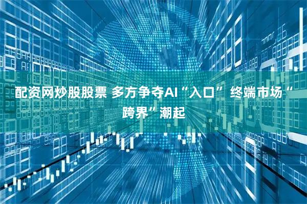 配资网炒股股票 多方争夺AI“入口” 终端市场“跨界”潮起