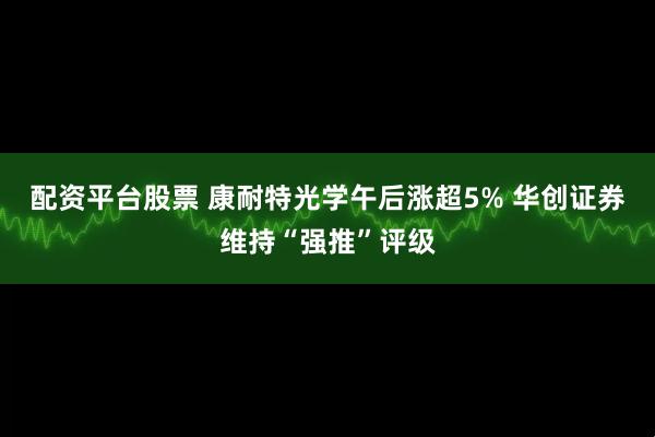 配资平台股票 康耐特光学午后涨超5% 华创证券维持“强推”评级