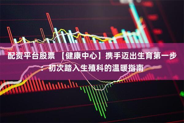 配资平台股票 【健康中心】携手迈出生育第一步：初次踏入生殖科的温暖指南