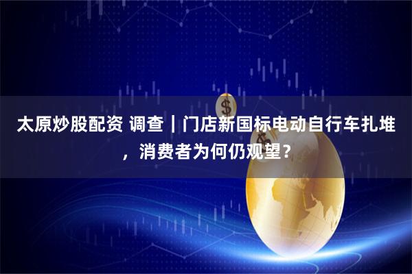 太原炒股配资 调查｜门店新国标电动自行车扎堆，消费者为何仍观望？