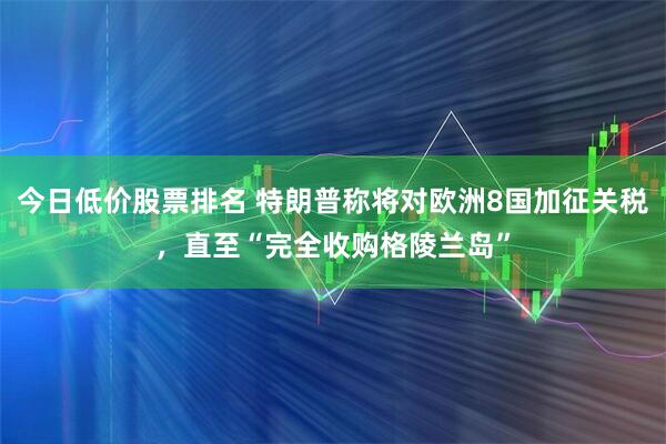 今日低价股票排名 特朗普称将对欧洲8国加征关税，直至“完全收购格陵兰岛”