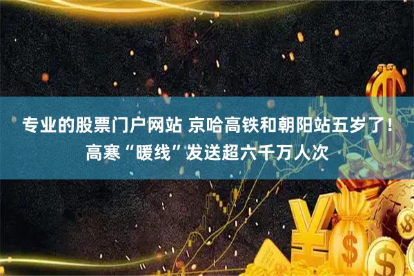 专业的股票门户网站 京哈高铁和朝阳站五岁了！高寒“暖线”发送超六千万人次