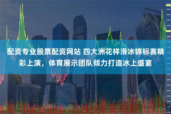 配资专业股票配资网站 四大洲花样滑冰锦标赛精彩上演，体育展示团队倾力打造冰上盛宴
