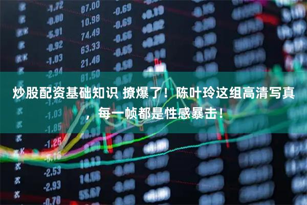 炒股配资基础知识 撩爆了！陈叶玲这组高清写真，每一帧都是性感暴击！