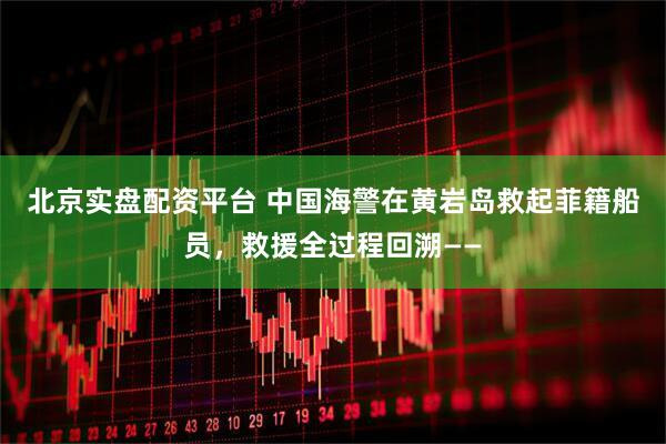 北京实盘配资平台 中国海警在黄岩岛救起菲籍船员，救援全过程回溯——