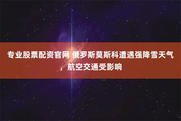 专业股票配资官网 俄罗斯莫斯科遭遇强降雪天气，航空交通受影响