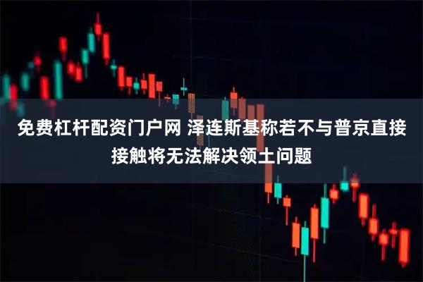 免费杠杆配资门户网 泽连斯基称若不与普京直接接触将无法解决领土问题