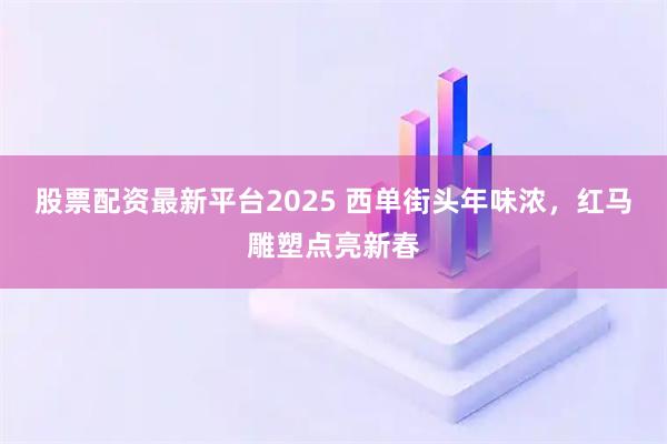 股票配资最新平台2025 西单街头年味浓，红马雕塑点亮新春