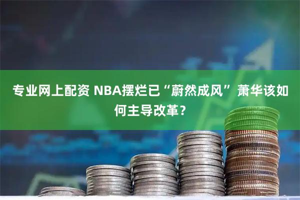 专业网上配资 NBA摆烂已“蔚然成风” 萧华该如何主导改革？