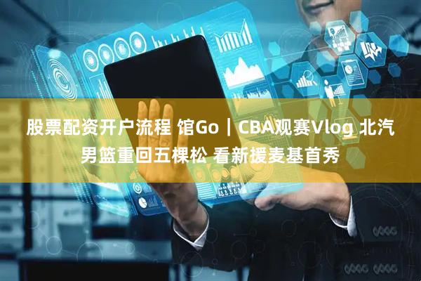 股票配资开户流程 馆Go｜CBA观赛Vlog 北汽男篮重回五棵松 看新援麦基首秀