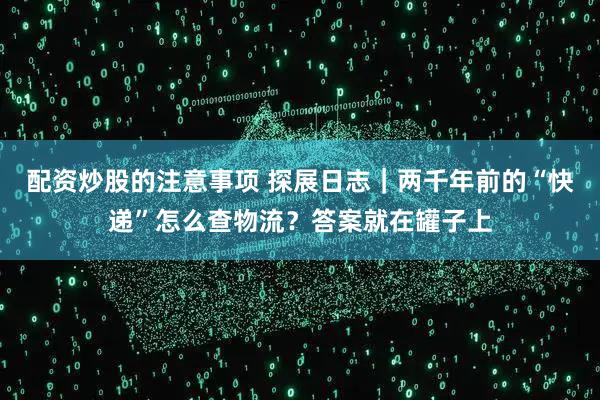 配资炒股的注意事项 探展日志|两千年前的“快递”怎么查物流?答案就在罐子上
