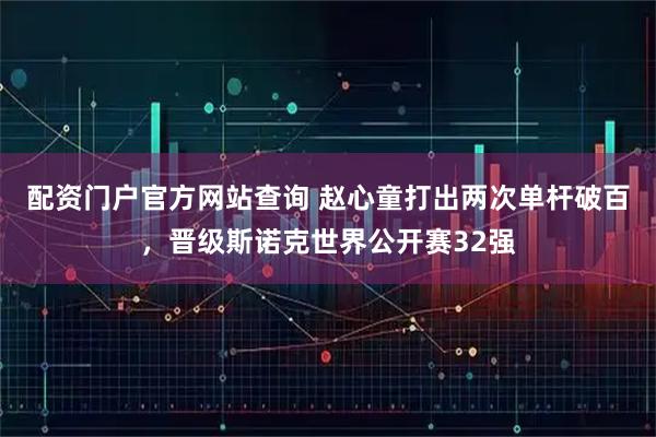 配资门户官方网站查询 赵心童打出两次单杆破百，晋级斯诺克世界公开赛32强