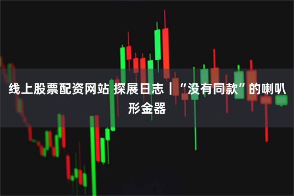 线上股票配资网站 探展日志｜“没有同款”的喇叭形金器