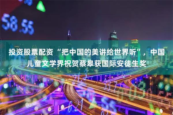 投资股票配资 “把中国的美讲给世界听”，中国儿童文学界祝贺蔡皋获国际安徒生奖