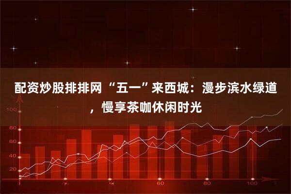 配资炒股排排网 “五一”来西城：漫步滨水绿道，慢享茶咖休闲时光