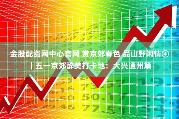 金股配资网中心官网 赏京郊春色 品山野闲情④｜五一京郊醉美打卡地：大兴通州篇