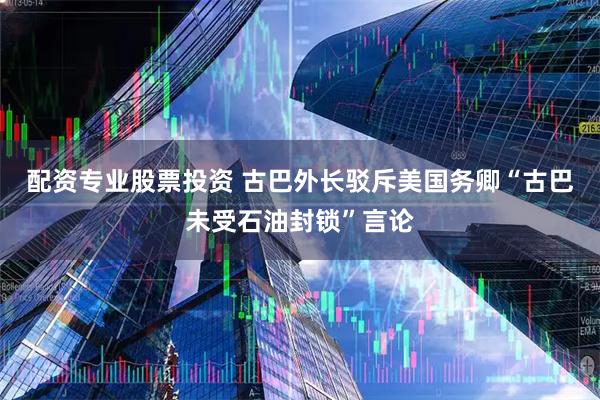 配资专业股票投资 古巴外长驳斥美国务卿“古巴未受石油封锁”言论
