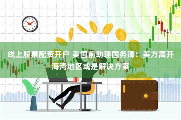 线上股票配资开户 美国前助理国务卿：美方离开海湾地区或是解决方案