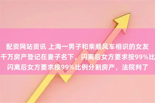 配资网站资讯 上海一男子和乘顺风车相识的女友闪婚，并把父母赠与的千万房产登记在妻子名下，闪离后女方要求按99%比例分割房产，法院判了