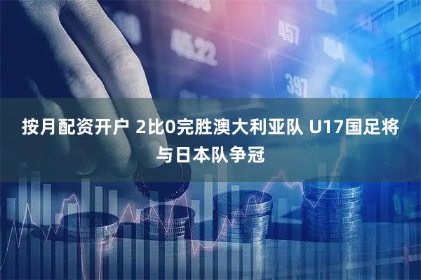 按月配资开户 2比0完胜澳大利亚队 U17国足将与日本队争冠