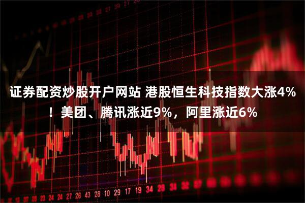 证券配资炒股开户网站 港股恒生科技指数大涨4%！美团、腾讯涨近9%，阿里涨近6%