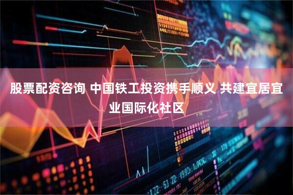 股票配资咨询 中国铁工投资携手顺义 共建宜居宜业国际化社区