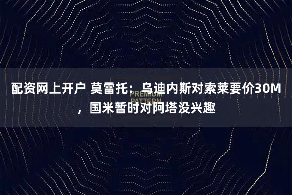 配资网上开户 莫雷托：乌迪内斯对索莱要价30M，国米暂时对阿塔没兴趣