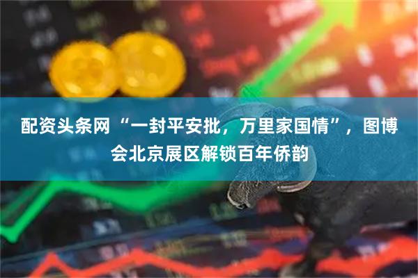 配资头条网 “一封平安批，万里家国情”，图博会北京展区解锁百年侨韵