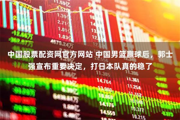 中国股票配资网官方网站 中国男篮赢球后，郭士强宣布重要决定，打日本队真的稳了