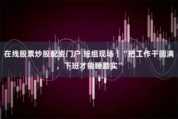 在线股票炒股配资门户 班组现场｜“把工作干圆满，下班才能睡踏实”