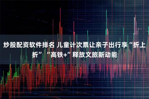 炒股配资软件排名 儿童计次票让亲子出行享“折上折” “高铁+”释放文旅新动能