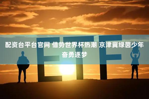 配资台平台官网 借势世界杯热潮 京津冀绿茵少年奋勇逐梦
