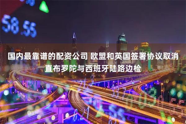国内最靠谱的配资公司 欧盟和英国签署协议取消直布罗陀与西班牙陆路边检